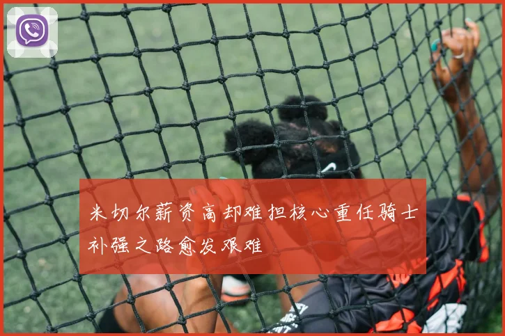 米切尔薪资高却难担核心重任骑士补强之路愈发艰难