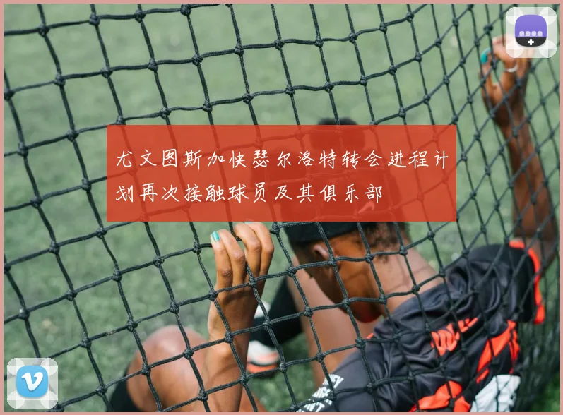 尤文图斯加快瑟尔洛特转会进程计划再次接触球员及其俱乐部
