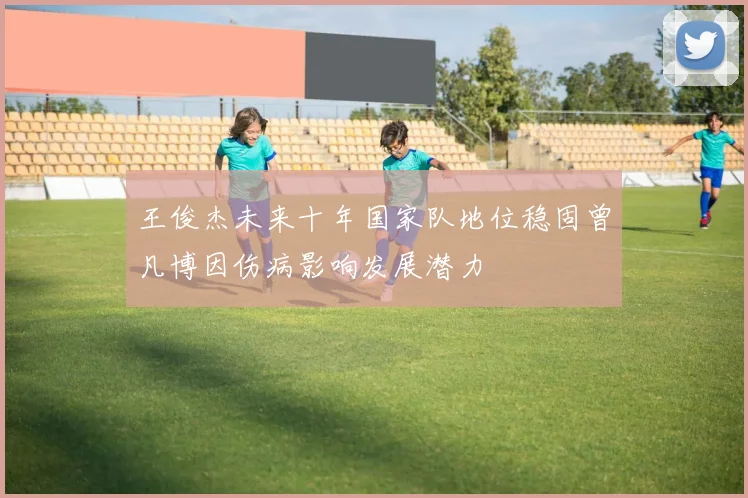 王俊杰未来十年国家队地位稳固曾凡博因伤病影响发展潜力