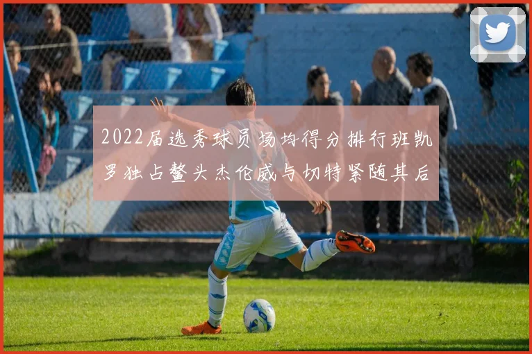 2022届选秀球员场均得分排行班凯罗独占鳌头杰伦威与切特紧随其后