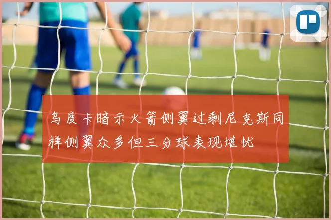 乌度卡暗示火箭侧翼过剩尼克斯同样侧翼众多但三分球表现堪忧
