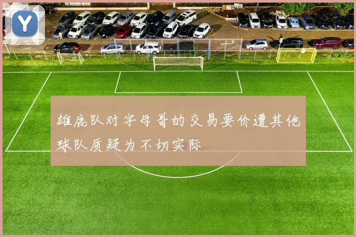 雄鹿队对字母哥的交易要价遭其他球队质疑为不切实际