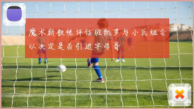 魔术新教练评估班凯罗与小瓦组合以决定是否引进字母哥