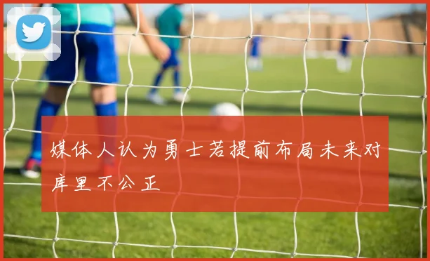 媒体人认为勇士若提前布局未来对库里不公正
